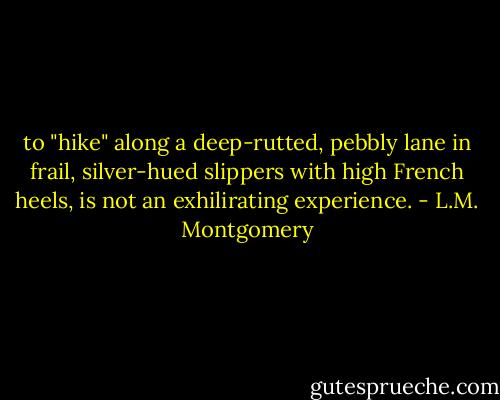 to "hike" along a deep-rutted, pebbly lane in frail, silver-hued slippers with high French heels, is not an exhilirating experience. - L.M. Montgomery