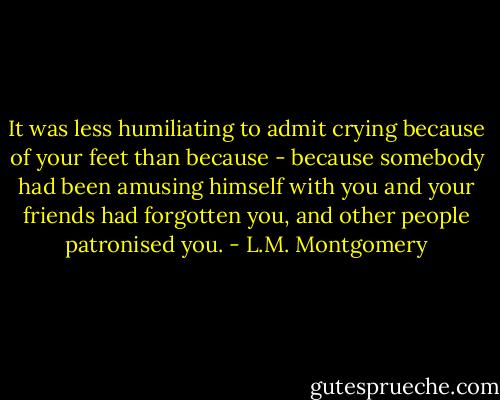 It was less humiliating to admit crying because of your feet than because - because somebody had been amusing himself with you and your friends had forgotten you, and other people patronised you. - L.M. Montgomery