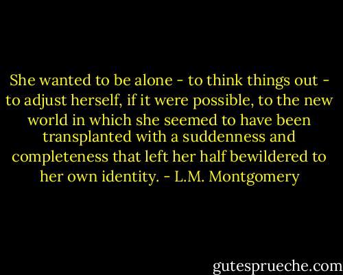 She wanted to be alone - to think things out - to adjust herself, if it were possible, to the new world in which she seemed to have been transplanted with a suddenness and completeness that left her half bewildered to her own identity. - L.M. Montgomery