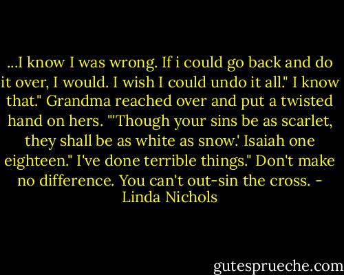...I know I was wrong. If i could go back and do it over, I would. I wish I could undo it all."<br />I know that." Grandma reached over and put a twisted hand on hers. "'Though your sins be as scarlet, they shall be as white as snow.' Isaiah one eighteen."<br />I've done terrible things."<br />Don't make no difference. You can't out-sin the cross. - Linda Nichols