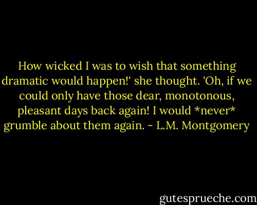 How wicked I was to wish that something dramatic would happen!' she thought. 'Oh, if we could only have those dear, monotonous, pleasant days back again! I would *never* grumble about them again. - L.M. Montgomery