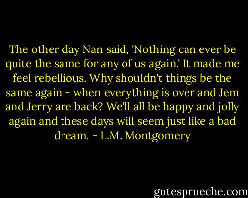 The other day Nan said, 'Nothing can ever be quite the same for any of us again.' It made me feel rebellious. Why shouldn't things be the same again - when everything is over and Jem and Jerry are back? We'll all be happy and jolly again and these days will seem just like a bad dream. - L.M. Montgomery
