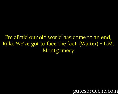 I'm afraid our old world has come to an end, Rilla. We've got to face the fact. (Walter) - L.M. Montgomery