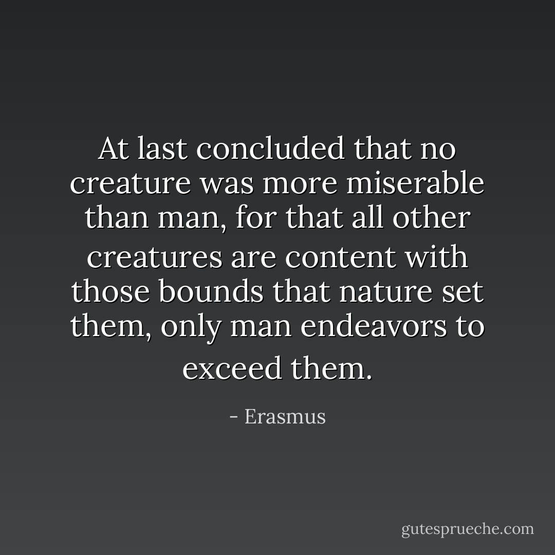 At last concluded that no creature was more miserable than man, for that all other creatures are content with those bounds that nature set them, only man endeavors to exceed them. - Erasmus