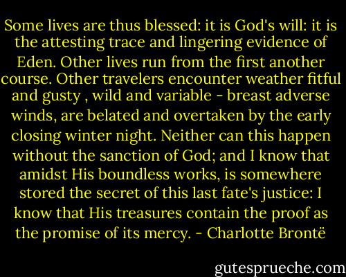 Some lives are thus blessed: it is God's will: it is the attesting trace and lingering evidence of Eden. Other lives run from the first another course. Other travelers encounter weather fitful and gusty , wild and variable - breast adverse winds, are belated and overtaken by the early closing winter night. Neither can this happen without the sanction of God; and I know that amidst His boundless works, is somewhere stored the secret of this last fate's justice: I know that His treasures contain the proof as the promise of its mercy. - Charlotte Brontë