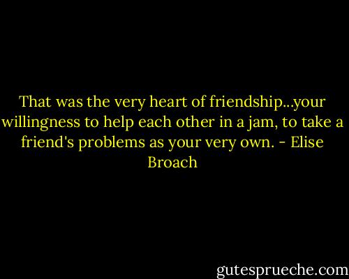 That was the very heart of friendship...your willingness to help each other in a jam, to take a friend's problems as your very own. - Elise Broach