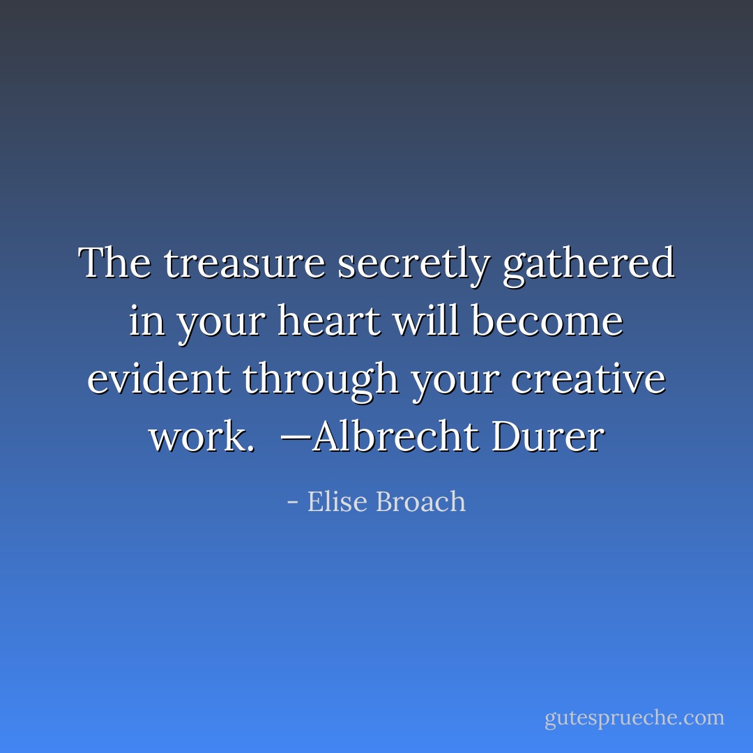 The treasure secretly gathered in your heart will become evident through your creative work.<br /><br />—Albrecht Durer - Elise Broach
