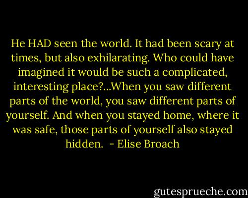 He HAD seen the world. It had been scary at times, but also exhilarating. Who could have imagined it would be such a complicated, interesting place?...When you saw different parts of the world, you saw different parts of yourself. And when you stayed home, where it was safe, those parts of yourself also stayed hidden.  - Elise Broach