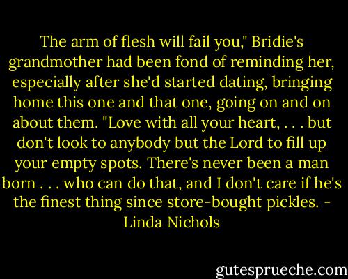 The arm of flesh will fail you," Bridie's grandmother had been fond of reminding her, especially after she'd started dating, bringing home this one and that one, going on and on about them. "Love with all your heart, . . . but don't look to anybody but the Lord to fill up your empty spots. There's never been a man born . . . who can do that, and I don't care if he's the finest thing since store-bought pickles. - Linda Nichols