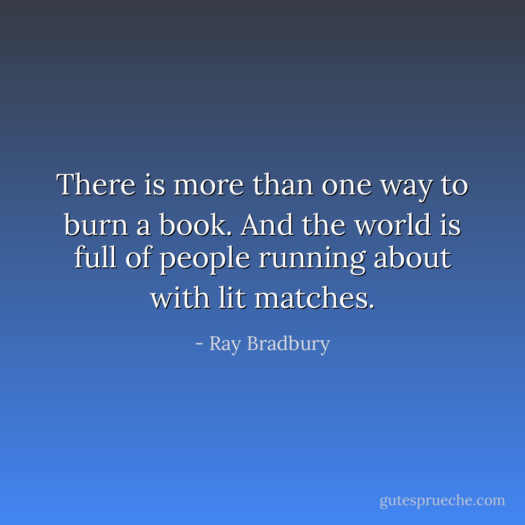 There is more than one way to burn a book. And the world is full of people running about with lit matches. - Ray Bradbury