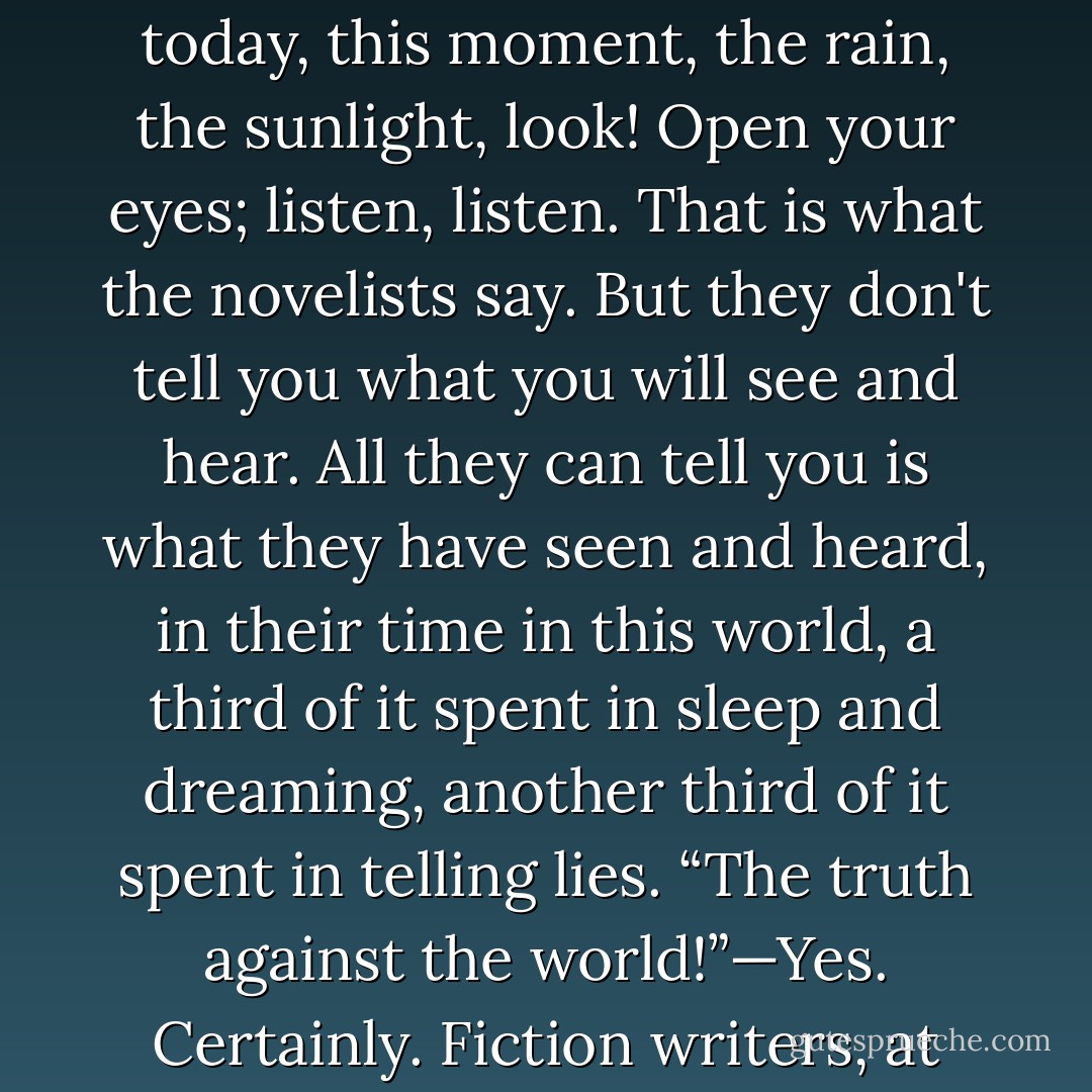 All they're trying to do is tell you what they're like, and what you're like—what's going on—what the weather is now, today, this moment, the rain, the sunlight, look! Open your eyes; listen, listen. That is what the novelists say. But they don't tell you what you will see and hear. All they can tell you is what they have seen and heard, in their time in this world, a third of it spent in sleep and dreaming, another third of it spent in telling lies. “The truth against the world!”—Yes. Certainly. Fiction writers, at least in their braver moments, do desire the truth: to know it, speak it, serve it. - Ursula K. Le Guin