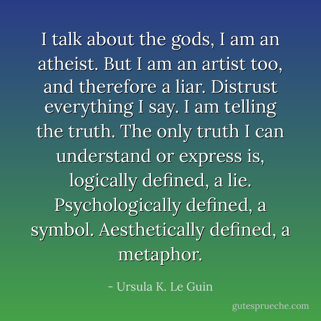 I talk about the gods, I am an atheist. But I am an artist too, and therefore a liar. Distrust everything I say. I am telling the truth. The only truth I can understand or express is, logically defined, a lie. Psychologically defined, a symbol. Aesthetically defined, a metaphor. - Ursula K. Le Guin