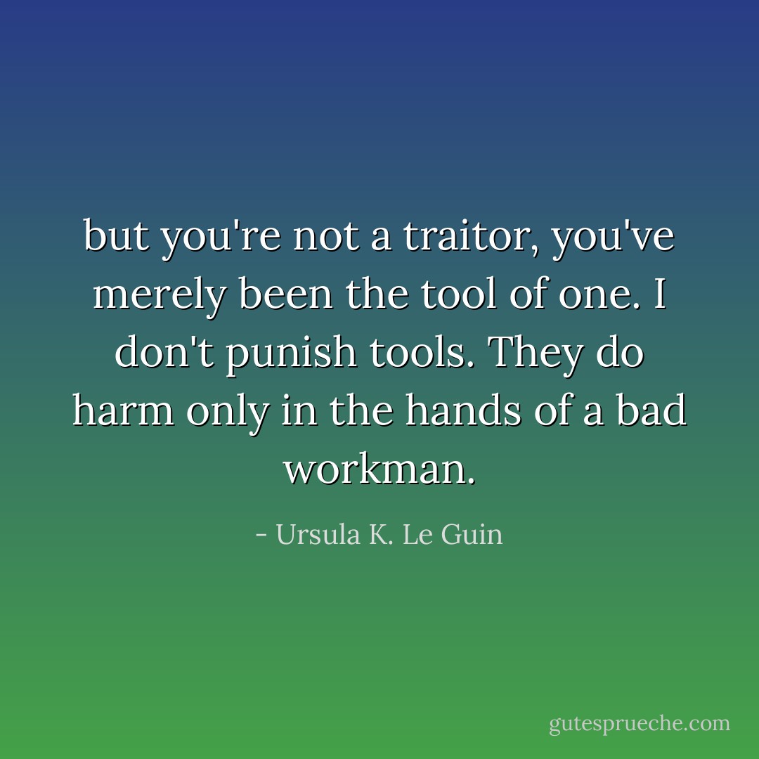 but you're not a traitor, you've merely been the tool of one. I don't punish tools. They do harm only in the hands of a bad workman. - Ursula K. Le Guin