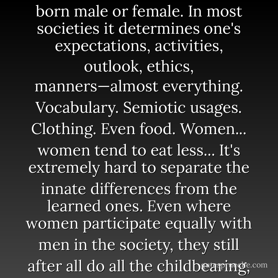 I suppose the most important thing, the heaviest single factor in one's life, is whether one's born male or female. In most societies it determines one's expectations, activities, outlook, ethics, manners—almost everything. Vocabulary. Semiotic usages. Clothing. Even food. Women... women tend to eat less... It's extremely hard to separate the innate differences from the learned ones. Even where women participate equally with men in the society, they still after all do all the childbearing, and so most of the child-rearing.... - Ursula K. Le Guin
