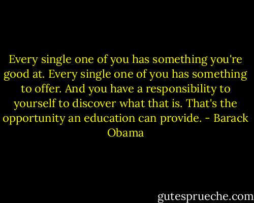 Every single one of you has something you're good at. Every single one of you has something to offer. And you have a responsibility to yourself to discover what that is. That's the opportunity an education can provide. - Barack Obama