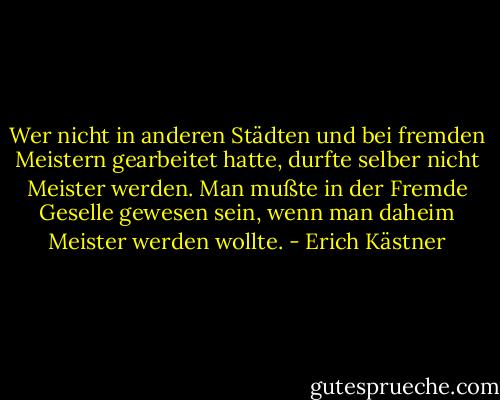 Wer nicht in anderen Städten und bei fremden Meistern gearbeitet hatte, durfte selber nicht Meister werden. Man mußte in der Fremde Geselle gewesen sein, wenn man daheim Meister werden wollte. - Erich Kästner