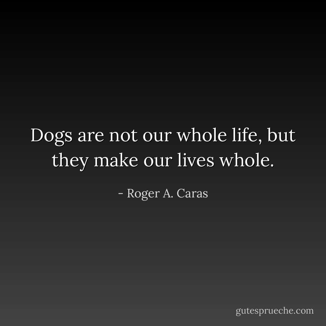 Dogs are not our whole life, but they make our lives whole. - Roger A. Caras