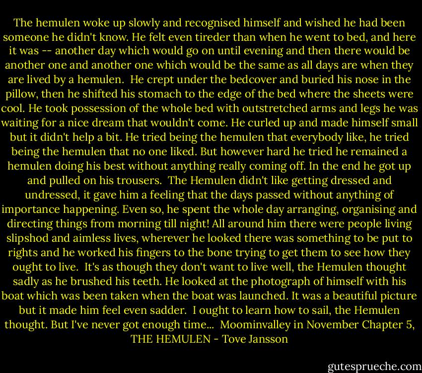 The hemulen woke up slowly and recognised himself and wished he had been someone he didn't know. He felt even tireder than when he went to bed, and here it was -- another day which would go on until evening and then there would be another one and another one which would be the same as all days are when they are lived by a hemulen.<br /><br />He crept under the bedcover and buried his nose in the pillow, then he shifted his stomach to the edge of the bed where the sheets were cool. He took possession of the whole bed with outstretched arms and legs he was waiting for a nice dream that wouldn't come. He curled up and made himself small but it didn't help a bit. He tried being the hemulen that everybody like, he tried being the hemulen that no one liked. But however hard he tried he remained a hemulen doing his best without anything really coming off. In the end he got up and pulled on his trousers.<br /><br />The Hemulen didn't like getting dressed and undressed, it gave him a feeling that the days passed without anything of importance happening. Even so, he spent the whole day arranging, organising and directing things from morning till night! All around him there were people living slipshod and aimless lives, wherever he looked there was something to be put to rights and he worked his fingers to the bone trying to get them to see how they ought to live.<br /><br />It's as though they don't want to live well, the Hemulen thought sadly as he brushed his teeth. He looked at the photograph of himself with his boat which was been taken when the boat was launched. It was a beautiful picture but it made him feel even sadder.<br /><br />I ought to learn how to sail, the Hemulen thought. But I've never got enough time...<br /><br />Moominvalley in November<br />Chapter 5, THE HEMULEN - Tove Jansson