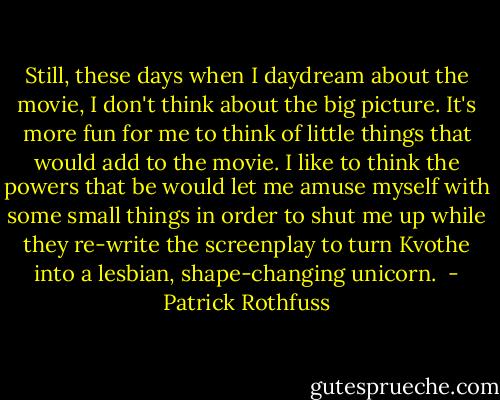 Still, these days when I daydream about the movie, I don't think about the big picture. It's more fun for me to think of little things that would add to the movie. I like to think the powers that be would let me amuse myself with some small things in order to shut me up while they re-write the screenplay to turn Kvothe into a lesbian, shape-changing unicorn.<br /> - Patrick Rothfuss