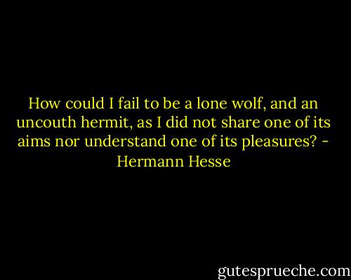 How could I fail to be a lone wolf, and an uncouth hermit, as I did not share one of its aims nor understand one of its pleasures? - Hermann Hesse