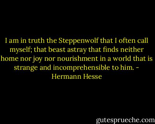 I am in truth the Steppenwolf that I often call myself; that beast astray that finds neither home nor joy nor nourishment in a world that is strange and incomprehensible to him. - Hermann Hesse