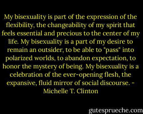 My bisexuality is part of the expression of the flexibility, the changeability of my spirit that feels essential and precious to the center of my life. My bisexuality is a part of my desire to remain an outsider, to be able to "pass" into polarized worlds, to abandon expectation, to honor the mystery of being. My bisexuality is a celebration of the ever-opening flesh, the expansive, fluid mirror of social discourse. - Michelle T. Clinton