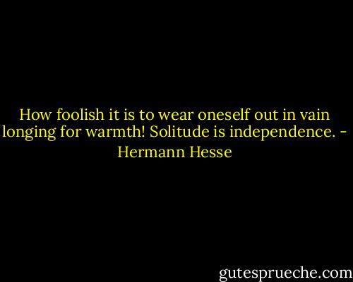 How foolish it is to wear oneself out in vain longing for warmth! Solitude is independence. - Hermann Hesse