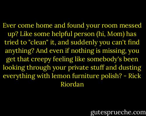 Ever come home and found your room messed up? Like some helpful person (hi, Mom) has tried to "clean" it, and suddenly you can't find anything? And even if nothing is missing, you get that creepy feeling like somebody's been looking through your private stuff and dusting everything with lemon furniture polish? - Rick Riordan