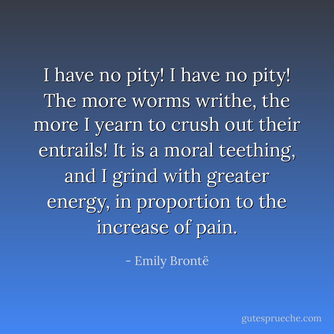 I have no pity! I have no pity! The more worms writhe, the more I yearn to crush out their entrails! It is a moral teething, and I grind with greater energy, in proportion to the increase of pain. - Emily Brontë