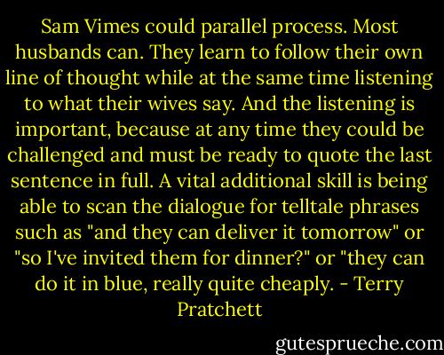 Sam Vimes could parallel process. Most husbands can. They learn to follow their own line of thought while at the same time listening to what their wives say. And the listening is important, because at any time they could be challenged and must be ready to quote the last sentence in full. A vital additional skill is being able to scan the dialogue for telltale phrases such as "and they can deliver it tomorrow" or "so I've invited them for dinner?" or "they can do it in blue, really quite cheaply. - Terry Pratchett