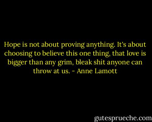 Hope is not about proving anything. It's about choosing to believe this one thing, that love is bigger than any grim, bleak shit anyone can throw at us. - Anne Lamott