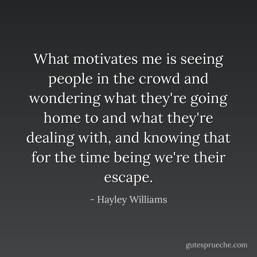 What motivates me is seeing people in the crowd and wondering what they're going home to and what they're dealing with, and knowing that for the time being we're their escape. - Hayley Williams