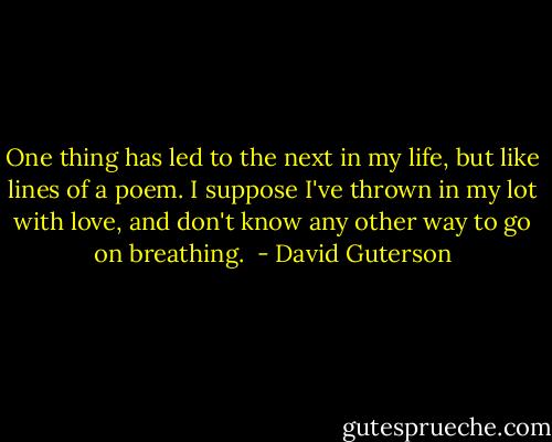 One thing has led to the next in my life, but like lines of a poem. I suppose I've thrown in my lot with love, and don't know any other way to go on breathing.  - David Guterson