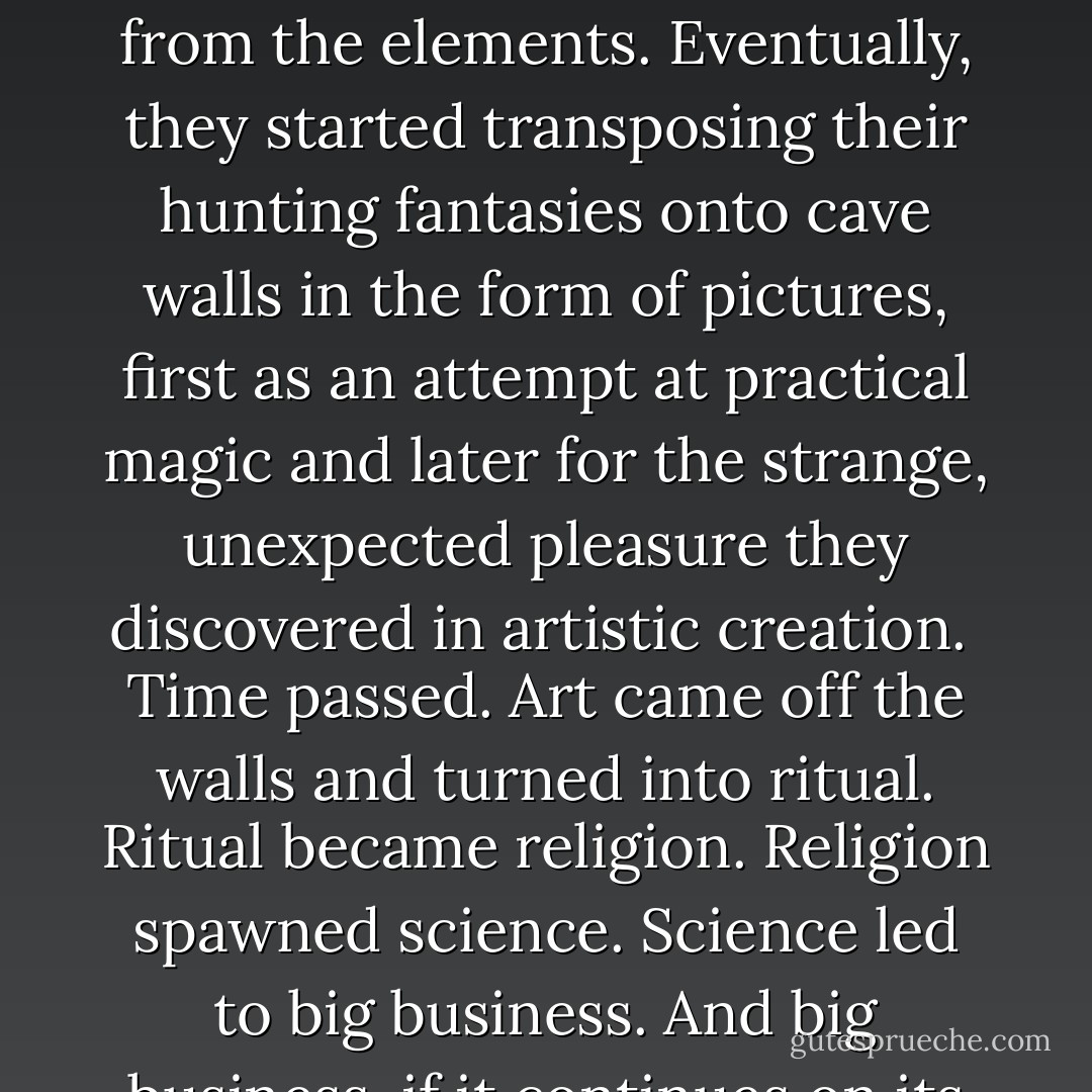 After the monkeys came down from the trees and learned to hurl sharp objects, they had had to move into caves for protection--not only from the big predatory cats but, as they began to lose their monkey fur, from the elements. Eventually, they started transposing their hunting fantasies onto cave walls in the form of pictures, first as an attempt at practical magic and later for the strange, unexpected pleasure they discovered in artistic creation.<br /> Time passed. Art came off the walls and turned into ritual. Ritual became religion. Religion spawned science. Science led to big business. And big business, if it continues on its present mindless, voracious trajectory, could land those of us lucky enough to survive its ultimate legacy back into caves again. - Tom Robbins