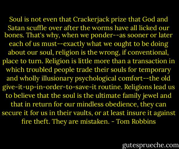 Soul is not even that Crackerjack prize that God and Satan scuffle over after the worms have all licked our bones. That's why, when we ponder--as sooner or later each of us must--exactly what we ought to be doing about our soul, religion is the wrong, if conventional, place to turn. Religion is little more than a transaction in which troubled people trade their souls for temporary and wholly illusionary psychological comfort--the old give-it-up-in-order-to-save-it routine. Religions lead us to believe that the soul is the ultimate family jewel and that in return for our mindless obedience, they can secure it for us in their vaults, or at least insure it against fire theft. They are mistaken. - Tom Robbins