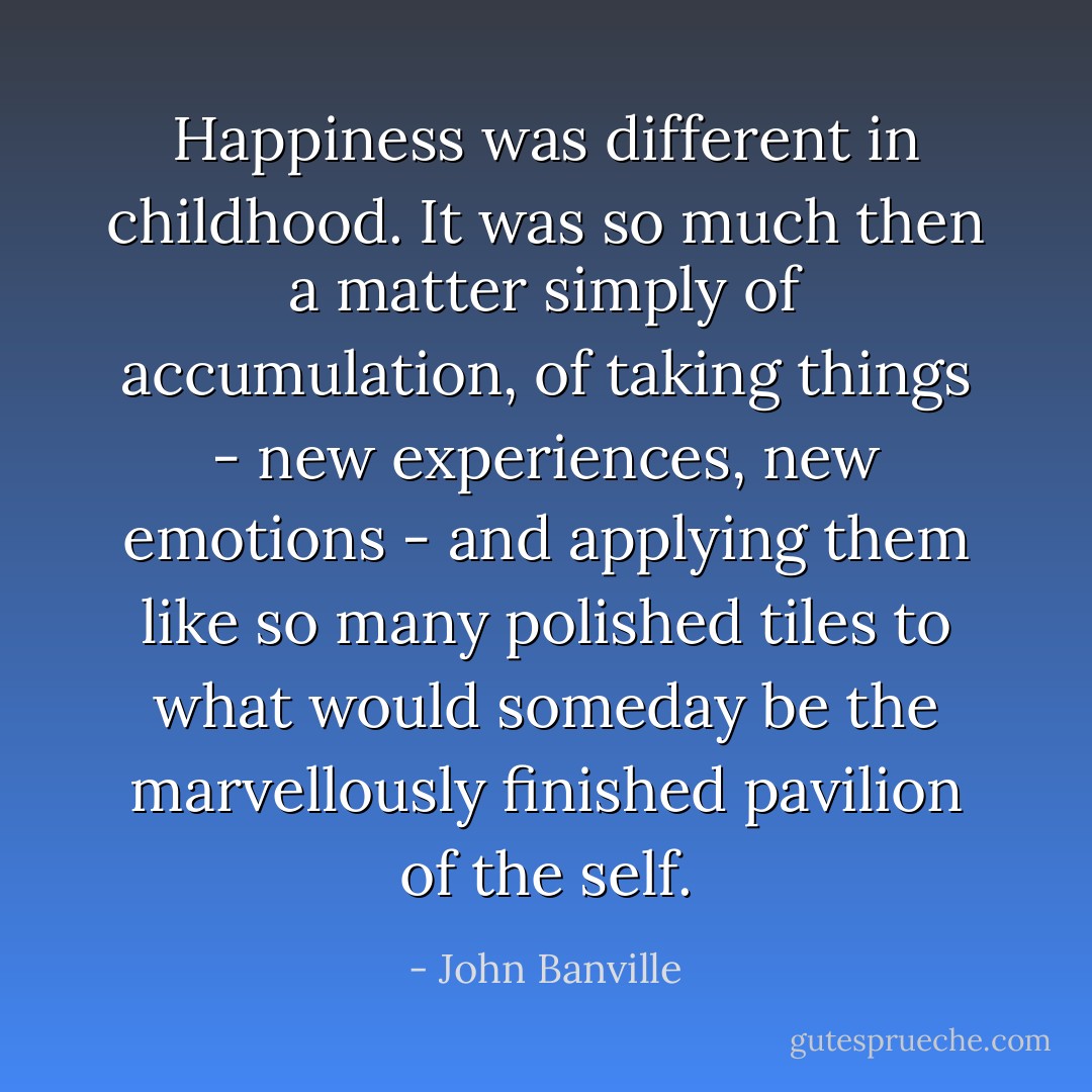 Happiness was different in childhood. It was so much then a matter simply of accumulation, of taking things - new experiences, new emotions - and applying them like so many polished tiles to what would someday be the marvellously finished pavilion of the self. - John Banville