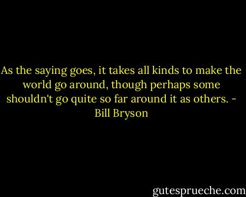 As the saying goes, it takes all kinds to make the world go around, though perhaps some shouldn't go quite so far around it as others. - Bill Bryson