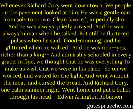 Whenever Richard Cory went down town,<br />We people on the pavement looked at him:<br />He was a gentleman from sole to crown,<br />Clean favored, imperially slim.<br /><br />And he was always quietly arrayed,<br />And he was always human when he talked;<br />But still he fluttered pulses when he said,<br />'Good-morning,' and he glittered when he walked.<br /><br />And he was rich--yes, richer than a king--<br />And admirably schooled in every grace:<br />In fine, we thought that he was everything<br />To make us wish that we were in his place.<br /><br />So on we worked, and waited for the light,<br />And went without the meat, and cursed the bread;<br />And Richard Cory, one calm summer night,<br />Went home and put a bullet through his head. - Edwin Arlington Robinson