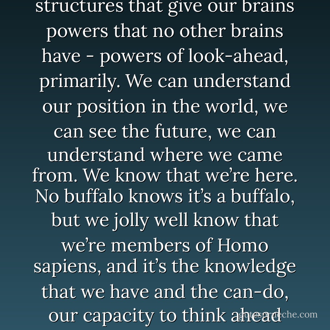 Some years ago, there was a lovely philosopher of science and journalist in Italy named Giulio Giorello, and he did an interview with me. And I don’t know if he wrote it or not, but the headline in Corriere della Sera when it was published was "Sì, abbiamo un'anima. Ma è fatta di tanti piccoli robot – "Yes, we have a soul, but it’s made of lots of tiny robots." And I thought, exactly. That’s the view. Yes, we have a soul, but in what sense? In the sense that our brains, unlike the brains even of dogs and cats and chimpanzees and dolphins, our brains have functional structures that give our brains powers that no other brains have - powers of look-ahead, primarily. We can understand our position in the world, we can see the future, we can understand where we came from. We know that we’re here. No buffalo knows it’s a buffalo, but we jolly well know that we’re members of Homo sapiens, and it’s the knowledge that we have and the can-do, our capacity to think ahead and to reflect and to evaluate and to evaluate our evaluations, and evaluate the grounds for our evaluations.<br /><br />It’s this expandable capacity to represent reasons that we have that gives us a soul. But what’s it made of? It’s made of neurons. It’s made of lots of tiny robots. And we can actually explain the structure and operation of that kind of soul, whereas an eternal, immortal, immaterial soul is just a metaphysical rug under which you sweep your embarrassment for not having any explanation. - Daniel C. Dennett