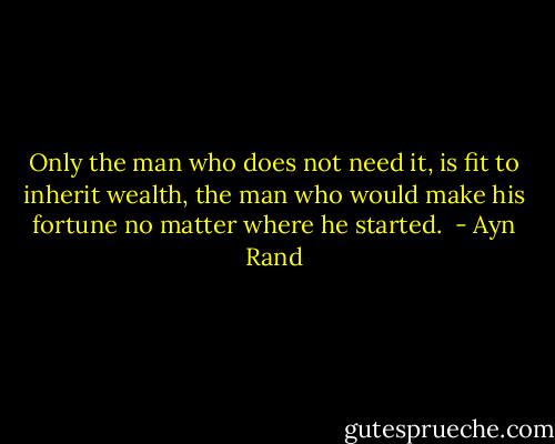 Only the man who does not need it, is fit to inherit wealth, the man who would make his fortune no matter where he started.  - Ayn Rand