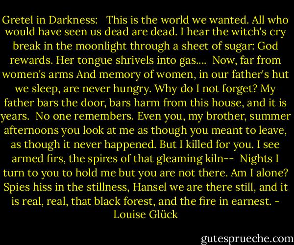 Gretel in Darkness:<br /><br /><br />This is the world we wanted.<br />All who would have seen us dead<br />are dead. I hear the witch's cry<br />break in the moonlight through a sheet<br />of sugar: God rewards.<br />Her tongue shrivels into gas....<br /><br />Now, far from women's arms<br />And memory of women, in our father's hut<br />we sleep, are never hungry.<br />Why do I not forget?<br />My father bars the door, bars harm<br />from this house, and it is years.<br /><br />No one remembers. Even you, my brother,<br />summer afternoons you look at me as though<br />you meant to leave,<br />as though it never happened.<br />But I killed for you. I see armed firs,<br />the spires of that gleaming kiln--<br /><br />Nights I turn to you to hold me<br />but you are not there.<br />Am I alone? Spies<br />hiss in the stillness, Hansel<br />we are there still, and it is real, real,<br />that black forest, and the fire in earnest. - Louise Glück