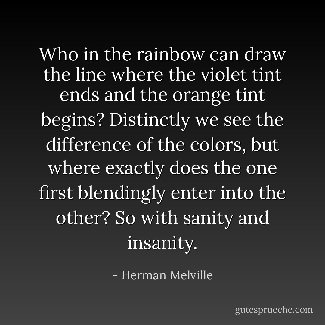 Who in the rainbow can draw the line where the violet tint ends and the orange tint begins? Distinctly we see the difference of the colors, but where exactly does the one first blendingly enter into the other? So with sanity and insanity. - Herman Melville