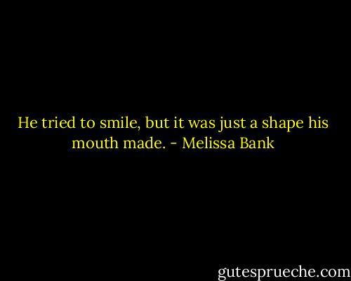 He tried to smile, but it was just a shape his mouth made. - Melissa Bank