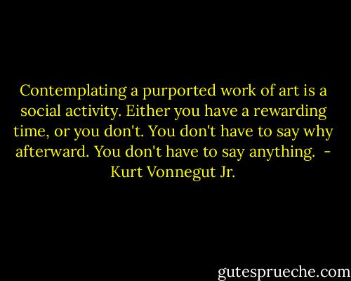 Contemplating a purported work of art is a social activity. Either you have a rewarding time, or you don't. You don't have to say why afterward. You don't have to say anything.  - Kurt Vonnegut Jr.