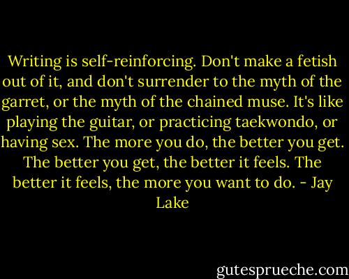 Writing is self-reinforcing. Don't make a fetish out of it, and don't surrender to the myth of the garret, or the myth of the chained muse. It's like playing the guitar, or practicing taekwondo, or having sex. The more you do, the better you get. The better you get, the better it feels. The better it feels, the more you want to do. - Jay Lake