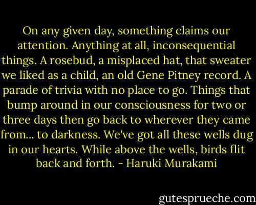 On any given day, something claims our attention. Anything at all, inconsequential things. A rosebud, a misplaced hat, that sweater we liked as a child, an old Gene Pitney record. A parade of trivia with no place to go. Things that bump around in our consciousness for two or three days then go back to wherever they came from... to darkness. We've got all these wells dug in our hearts. While above the wells, birds flit back and forth. - Haruki Murakami