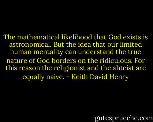 The mathematical likelihood that God exists is astronomical. But the idea that our limited human mentality can understand the true nature of God borders on the ridiculous. For this reason the religionist and the ahteist are equally naive. - Keith David Henry