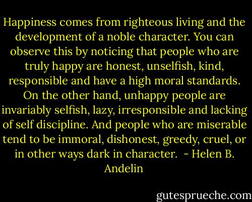 Happiness comes from righteous living and the development of a noble character. You can observe this by noticing that people who are truly happy are honest, unselfish, kind, responsible and have a high moral standards. On the other hand, unhappy people are invariably selfish, lazy, irresponsible and lacking of self discipline. And people who are miserable tend to be immoral, dishonest, greedy, cruel, or in other ways dark in character.  - Helen B. Andelin