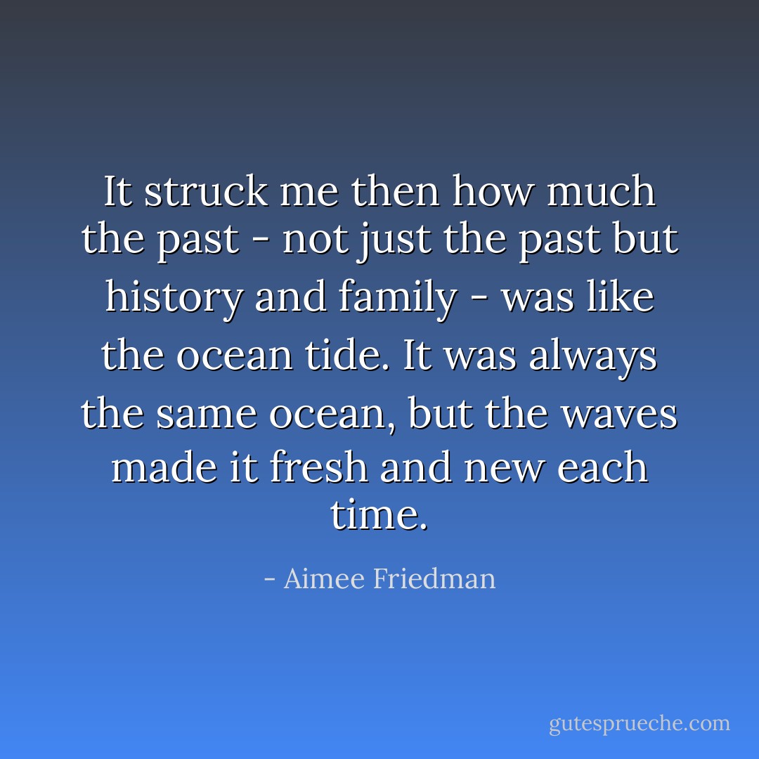 It struck me then how much the past - not just the past but history and family - was like the ocean tide. It was always the same ocean, but the waves made it fresh and new each time. - Aimee Friedman