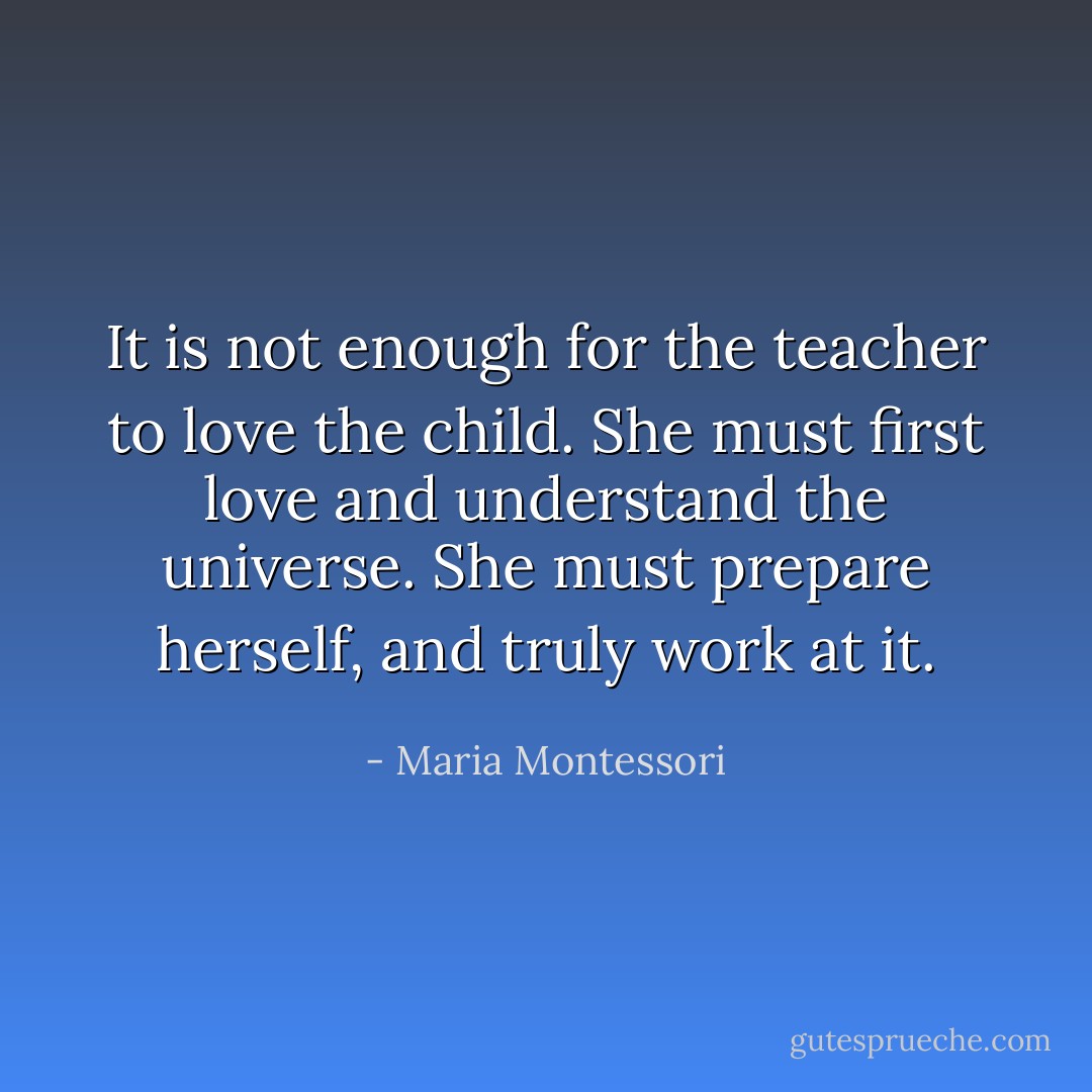 It is not enough for the teacher to love the child. She must first love and understand the universe. She must prepare herself, and truly work at it. - Maria Montessori